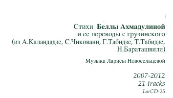 От этого порога до того
Стихи  Беллы Ахмадулиной
и ее переводы с грузинского
(из А.Каландадзе, С.Чиковани, Г.Табидзе, Т.Табидзе, Н.Бараташвили)
Музыка Ларисы Новосельцевой

2007-2012
21 tracks
LarCD-25