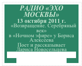 РАДИО «ЭХО МОСКВЫ»
13 октября 2011 г.   
   «Возвращение. Серебряный век» 
в «Ночном эфире» у Бориса Алексеева
Поет и рассказывает 
Лариса Новосельцева        
http://echo.msk.ru/programs/alekseev/819425-echo