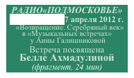 РАДИО«ПОДМОСКОВЬЕ»
www.rtvp.ru, 7 апреля 2012 г.
   «Возвращение. Серебряный век» 
в «Музыкальных встречах»
 у Анны Галишниковой 
Встреча посвящена 
Белле Ахмадулиной 
(фрагмент, 24 мин)      