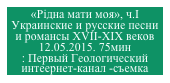 «Рiдна мати моя», ч.I
Украинские и русские песни и романсы XVII-XIX веков
12.05.2015. 75мин
: Первый Геологический интеернет-канал -съемка