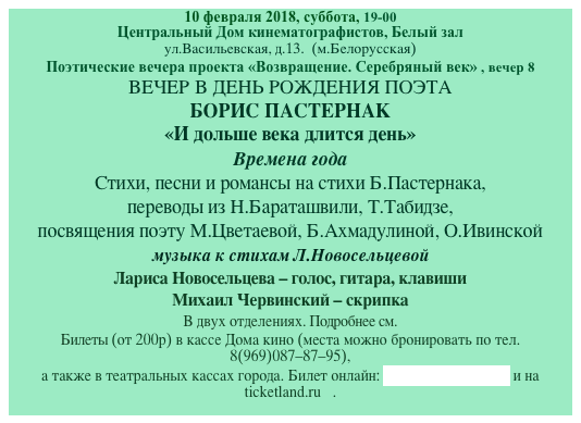 10 февраля 2018, суббота, 19-00
Центральный Дом кинематографистов, Белый зал
ул.Васильевская, д.13.  (м.Белорусская)
Поэтические вечера проекта «Возвращение. Серебряный век» , вечер 8
ВЕЧЕР В ДЕНЬ РОЖДЕНИЯ ПОЭТА
БОРИС ПАСТЕРНАК
«И дольше века длится день»
Времена года
Стихи, песни и романсы на стихи Б.Пастернака,
переводы из Н.Бараташвили, Т.Табидзе, 
посвящения поэту М.Цветаевой, Б.Ахмадулиной, О.Ивинской
музыка к стихам Л.Новосельцевой
Лариса Новосельцева - голос, гитара, клавиши
Михаил Червинский - скрипка
В двух отделениях. Подробнее см. 
Билеты (от 200р) в кассе Дома кино (места можно бронировать по тел.8(969)087-87-95),
а также в театральных кассах города. Билет онлайн: на сайте Дома кино и на ticketland.ru   . 
