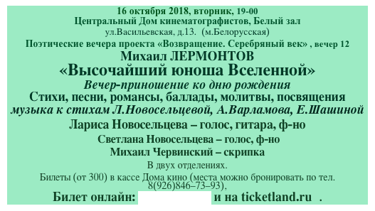 16 октября 2018, вторник, 19-00
Центральный Дом кинематографистов, Белый зал
ул.Васильевская, д.13.  (м.Белорусская)
Поэтические вечера проекта «Возвращение. Серебряный век» , вечер 12
Михаил ЛЕРМОНТОВ
«Высочайший юноша Вселенной»
Вечер-приношение ко дню рождения
Стихи, песни, романсы, баллады, молитвы, посвящения 
музыка к стихам Л.Новосельцевой, А.Варламова, Е.Шашиной
Лариса Новосельцева - голос, гитара, ф-но 
 Светлана Новосельцева - голос, ф-но
Михаил Червинский - скрипка
В двух отделениях.  
Билеты (от 300) в кассе Дома кино (места можно бронировать по тел.8(926)846-73-93),
Билет онлайн: артбилет.рф и на ticketland.ru   . 