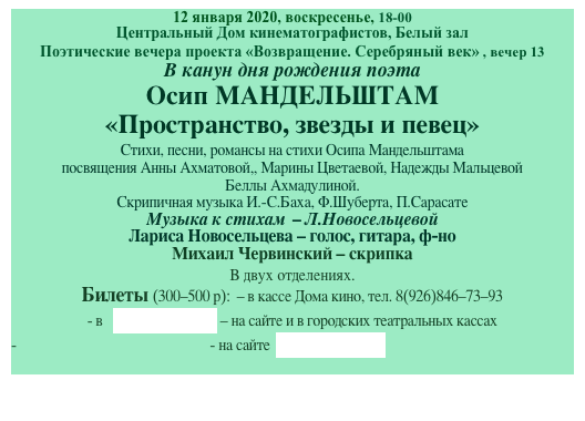 12 января 2020, воскресенье, 18-00
Центральный Дом кинематографистов, Белый зал
Поэтические вечера проекта «Возвращение. Серебряный век» , вечер 13
В канун дня рождения поэта
Осип МАНДЕЛЬШТАМ
«Пространство, звезды и певец»
Cтихи, песни, романсы на стихи Осипа Мандельштама 
посвящения Анны Ахматовой,, Марины Цветаевой, Надежды Мальцевой
Беллы Ахмадулиной. 
Скрипичная музыка И.-С.Баха, Ф.Шуберта, П.Сарасате
Музыка к стихам  - Л.Новосельцевой 
Лариса Новосельцева - голос, гитара, ф-но 
Михаил Червинский - скрипка
В двух отделениях.  
Билеты (300-500 р):  - в кассе Дома кино, тел. 8(926)846-73-93
- в   ticketland.ru - на сайте и в городских театральных кассах
- на сайте  артбилет.рф
