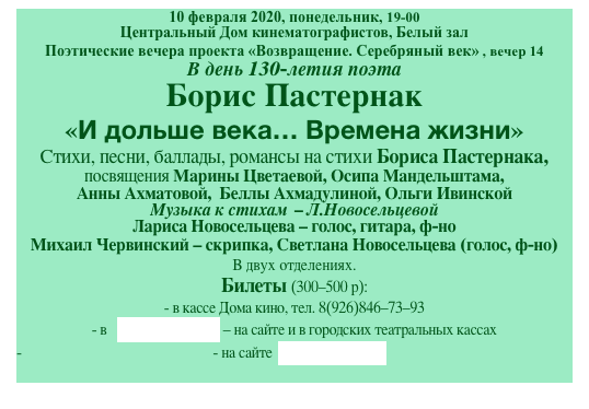 10 февраля 2020, понедельник, 19-00
Центральный Дом кинематографистов, Белый зал
Поэтические вечера проекта «Возвращение. Серебряный век» , вечер 14
В день 130-летия поэта
Борис Пастернак
«И дольше века… Времена жизни»
Cтихи, песни, баллады, романсы на стихи Бориса Пастернака, 
посвящения Марины Цветаевой, Осипа Мандельштама, 
Анны Ахматовой,  Беллы Ахмадулиной, Ольги Ивинской
Музыка к стихам  - Л.Новосельцевой 
Лариса Новосельцева - голос, гитара, ф-но 
Михаил Червинский - скрипка, Светлана Новосельцева (голос, ф-но)
В двух отделениях.  
Билеты (300-500 р):
- в кассе Дома кино, тел. 8(926)846-73-93
- в   ticketland.ru - на сайте и в городских театральных кассах
- на сайте  артбилет.рф
