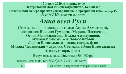 17 марта 2020, вторник, 19-00
Центральный Дом кинематографистов, Белый зал
Поэтические вечера проекта «Возвращение. Серебряный век» , вечер 15
В год 130-летия поэта
Анна всея Руси
Cтихи, песни,, романсы на стихи Анны Ахматовой, 
посвящения Николая Гумилева, Марины Цветаевой, 
Осипа Мандельштама,  Беллы Ахмадулиной, 
Музыка к стихам  - Л.Новосельцевой 
Лариса Новосельцева - голос, гитара, ф-но 
Михаил Червинский - скрипка, Светлана, Юлия Новосельцевы 
(голос, гитара, ф-но)
В двух отделениях.  Билеты (300-500 р):
- в кассе Дома кино, тел. 8(926)846-73-93, - на сайте  артбилет.рф
- в   ticketland.ru - на сайте и в городских театральных кассах